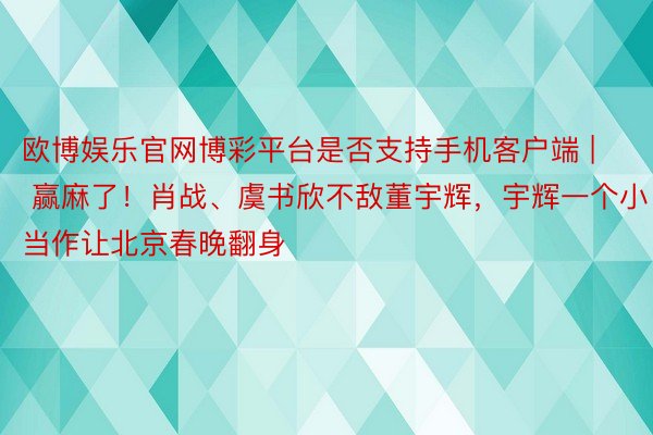 欧博娱乐官网博彩平台是否支持手机客户端 | 赢麻了！肖战、虞书欣不敌董宇辉，宇辉一个小当作让北京春晚翻身