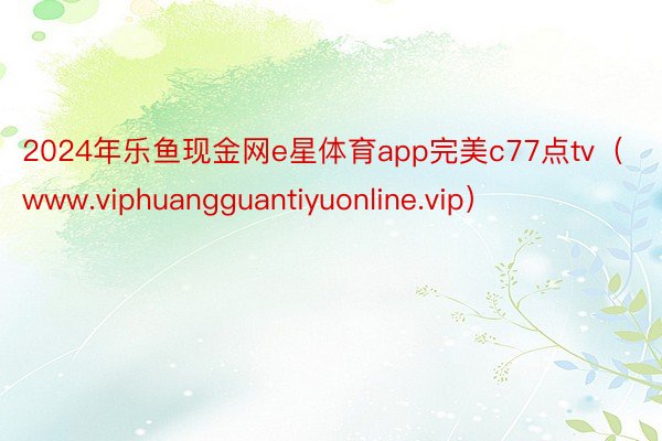 2024年乐鱼现金网e星体育app完美c77点tv（www.viphuangguantiyuonline.vip）