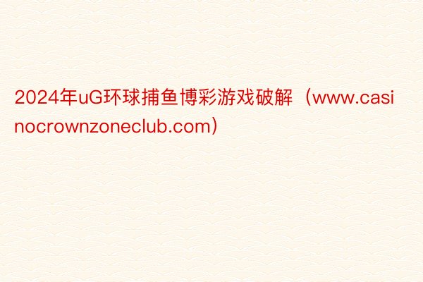 2024年uG环球捕鱼博彩游戏破解（www.casinocrownzoneclub.com）