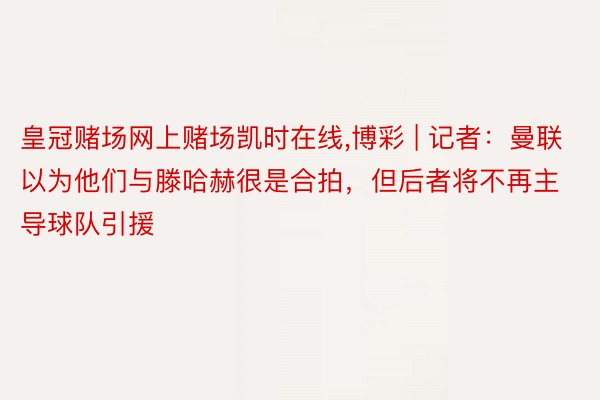 皇冠赌场网上赌场凯时在线,博彩 | 记者：曼联以为他们与滕哈赫很是合拍，但后者将不再主导球队引援