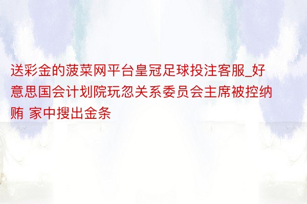 送彩金的菠菜网平台皇冠足球投注客服_好意思国会计划院玩忽关系委员会主席被控纳贿 家中搜出金条