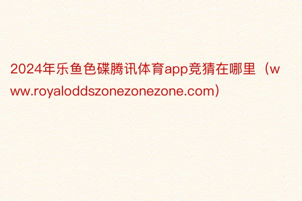 2024年乐鱼色碟腾讯体育app竞猜在哪里（www.royaloddszonezonezone.com）