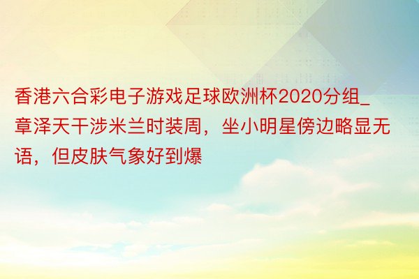 香港六合彩电子游戏足球欧洲杯2020分组_章泽天干涉米兰时装周，坐小明星傍边略显无语，但皮肤气象好到爆