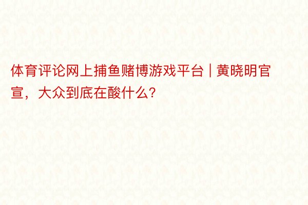 体育评论网上捕鱼赌博游戏平台 | 黄晓明官宣，大众到底在酸什么？