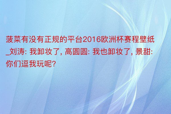 菠菜有没有正规的平台2016欧洲杯赛程壁纸_刘涛: 我卸妆了, 高圆圆: 我也卸妆了, 景甜: 你们逗我玩呢?