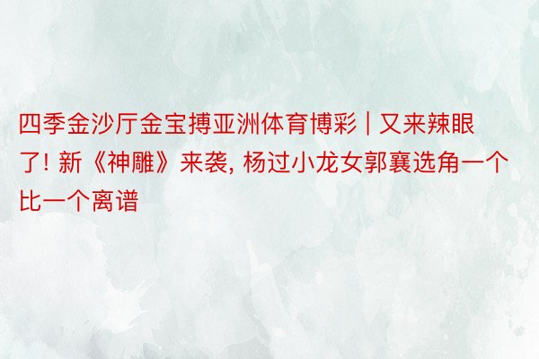 四季金沙厅金宝搏亚洲体育博彩 | 又来辣眼了! 新《神雕》来袭, 杨过小龙女郭襄选角一个比一个离谱