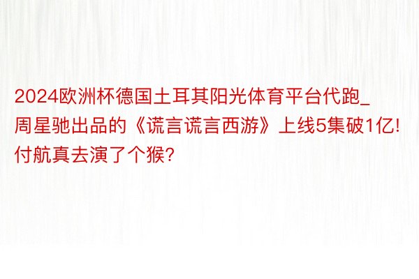 2024欧洲杯德国土耳其阳光体育平台代跑_周星驰出品的《谎言谎言西游》上线5集破1亿! 付航真去演了个猴?