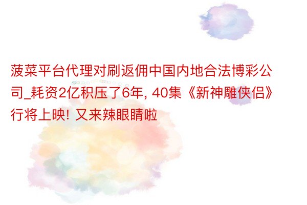 菠菜平台代理对刷返佣中国内地合法博彩公司_耗资2亿积压了6年, 40集《新神雕侠侣》行将上映! 又来辣眼睛啦