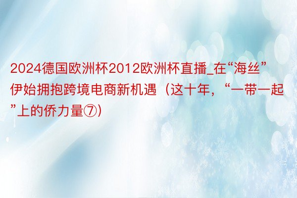 2024德国欧洲杯2012欧洲杯直播_在“海丝”伊始拥抱跨境电商新机遇（这十年，“一带一起”上的侨力量⑦）