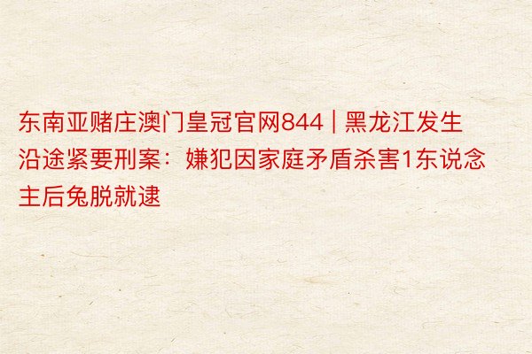 东南亚赌庄澳门皇冠官网844 | 黑龙江发生沿途紧要刑案：嫌犯因家庭矛盾杀害1东说念主后兔脱就逮