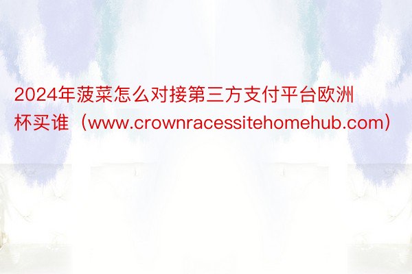 2024年菠菜怎么对接第三方支付平台欧洲杯买谁（www.crownracessitehomehub.com）