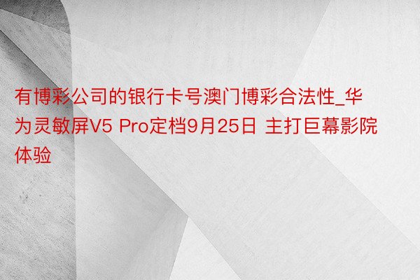 有博彩公司的银行卡号澳门博彩合法性_华为灵敏屏V5 Pro定档9月25日 主打巨幕影院体验