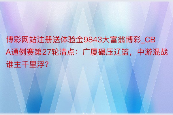 博彩网站注册送体验金9843大富翁博彩_CBA通例赛第27轮清点：广厦碾压辽篮，中游混战谁主千里浮？