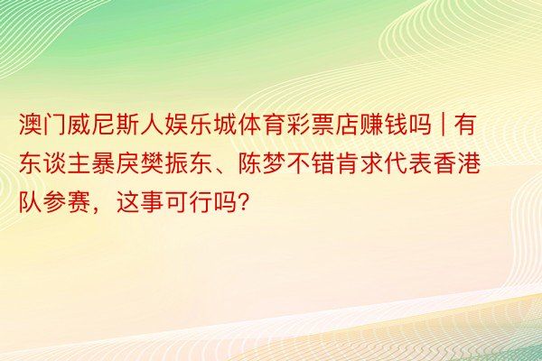 澳门威尼斯人娱乐城体育彩票店赚钱吗 | 有东谈主暴戾樊振东、陈梦不错肯求代表香港队参赛，这事可行吗？