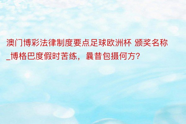 澳门博彩法律制度要点足球欧洲杯 颁奖名称_博格巴度假时苦练，曩昔包摄何方？