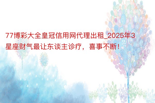 77博彩大全皇冠信用网代理出租_2025年3星座财气最让东谈主诊疗，喜事不断！