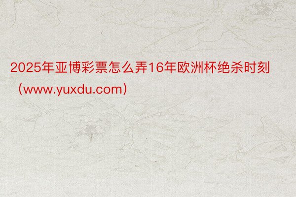 2025年亚博彩票怎么弄16年欧洲杯绝杀时刻（www.yuxdu.com）