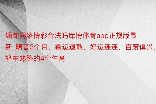 缅甸网络博彩合法吗库博体育app正规版最新_畴昔3个月，霉运退散，好运连连，百废俱兴，轻车熟路的4个生肖