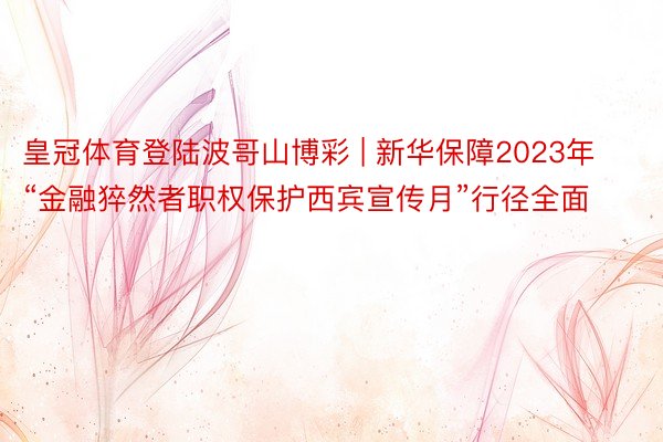 皇冠体育登陆波哥山博彩 | 新华保障2023年“金融猝然者职权保护西宾宣传月”行径全面