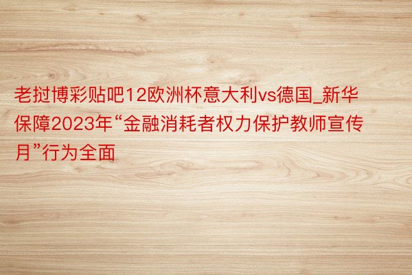 老挝博彩贴吧12欧洲杯意大利vs德国_新华保障2023年“金融消耗者权力保护教师宣传月”行为全面