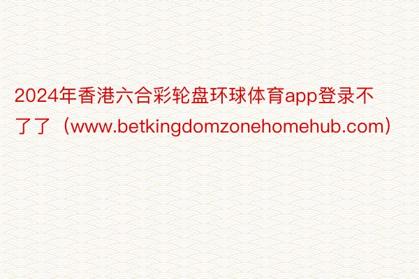 2024年香港六合彩轮盘环球体育app登录不了了(www.betkingdomzonehomehub.com)